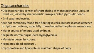 Oligosaccharides
• Oligosaccharides consist of short chains of monosaccharide units, or
residues, joined by characteristic linkages called glycosidic bonds.
• 3- 9 sugar molecules.
• Are not commonly found free floating in cells, but are instead attached
to lipids or proteins, especially those bound in the plasma membrane.
• Major source of energy used by brain.
• Regulate normal sugar level- hypoglycemia
• Maintain bowel functions.
• Regulates blood pressure .
• Glycoprotein and lipoproteins maintain shape of body.
 