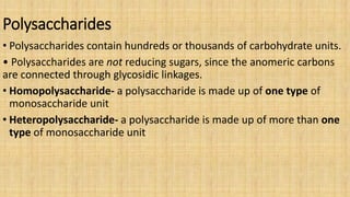 Polysaccharides
• Polysaccharides contain hundreds or thousands of carbohydrate units.
• Polysaccharides are not reducing sugars, since the anomeric carbons
are connected through glycosidic linkages.
• Homopolysaccharide- a polysaccharide is made up of one type of
monosaccharide unit
• Heteropolysaccharide- a polysaccharide is made up of more than one
type of monosaccharide unit
 