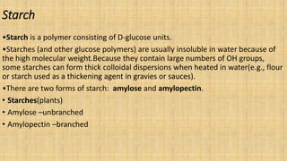 Starch
•Starch is a polymer consisting of D-glucose units.
•Starches (and other glucose polymers) are usually insoluble in water because of
the high molecular weight.Because they contain large numbers of OH groups,
some starches can form thick colloidal dispersions when heated in water(e.g., flour
or starch used as a thickening agent in gravies or sauces).
•There are two forms of starch: amylose and amylopectin.
• Starches(plants)
• Amylose –unbranched
• Amylopectin –branched
 