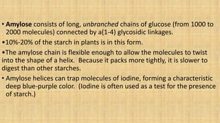 • Amylose consists of long, unbranched chains of glucose (from 1000 to
2000 molecules) connected by a(1-4) glycosidic linkages.
•10%-20% of the starch in plants is in this form.
•The amylose chain is flexible enough to allow the molecules to twist
into the shape of a helix. Because it packs more tightly, it is slower to
digest than other starches.
• Amylose helices can trap molecules of iodine, forming a characteristic
deep blue-purple color. (Iodine is often used as a test for the presence
of starch.)
 