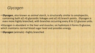 Glycogen
• Glycogen, also known as animal starch, is structurally similar to amylopectin,
containing both a(1-4) glycosidic linkages and a(1-6) branch points. Glycogen is
even more highly branched, with branches occurring every 8 to 12 glucose units.
•Glycogen is abundant in the liver and muscles; on hydrolysis it forms D-glucose,
which maintains normal blood sugar level and provides energy.
• Glycogen (animals) –highly branched
 