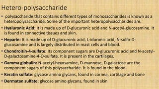 Hetero-polysaccharide
• polysaccharide that contains different types of monosaccharides is known as a
heteropolysaccharide. Some of the important heteropolysaccharides are:
• Hyaluronic Acid: It is made up of D-glucuronic acid and N-acetyl-glucosamine. It
is found in connective tissues and skin.
• Heparin: It is made up of D-glucuronic acid, L-iduronic acid, N-sulfo-D-
glucosamine and is largely distributed in mast cells and blood.
• Chondroitin-4-sulfate: Its component sugars are D-glucuronic acid and N-acetyl-
D-galactosamine-4-O-sulfate. It is present in the cartilages.
• Gamma globulin: N-acetyl-hexosamine, D-mannose, D-galactose are the
component sugars of this polysaccharide. It is found in the blood.
• Keratin sulfate: glycose amino glycans, found in cornea, cartilage and bone
• Dermatan sulfate: glycose amino glycans, found in skin
 
