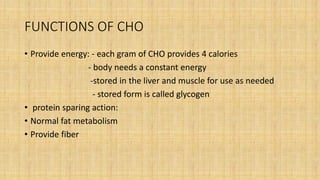 FUNCTIONS OF CHO
• Provide energy: - each gram of CHO provides 4 calories
- body needs a constant energy
-stored in the liver and muscle for use as needed
- stored form is called glycogen
• protein sparing action:
• Normal fat metabolism
• Provide fiber
 