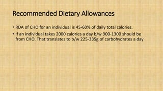 Recommended Dietary Allowances
• RDA of CHO for an individual is 45-60% of daily total calories.
• If an individual takes 2000 calories a day b/w 900-1300 should be
from CHO. That translates to b/w 225-335g of carbohydrates a day
 