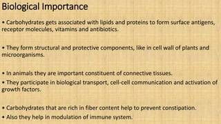 Biological Importance
• Carbohydrates gets associated with lipids and proteins to form surface antigens,
receptor molecules, vitamins and antibiotics.
• They form structural and protective components, like in cell wall of plants and
microorganisms.
• In animals they are important constituent of connective tissues.
• They participate in biological transport, cell-cell communication and activation of
growth factors.
• Carbohydrates that are rich in fiber content help to prevent constipation.
• Also they help in modulation of immune system.
 
