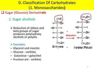 2. Sugar alcohols
Reduction of aldose and
keto groups of sugar
produces polyhydroxy
alcohols or polyols.
Examples
– Glycerol and inositol.
– Glucose - sorbitol,
– Galactose – galactitol
– fructose are - sorbitol,
Reduction
 Sugar (Glucose) Derivatives
D. Classification Of Carbohydrates
(1. Monosaccharides)
17
 