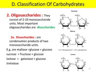 2. Oligosaccharides : They
consist of 2-10 monosaccharide
units. Most important
oligosaccharides are disaccharides
2a. Disaccharides : are
condensation products of two
monosaccharide units.
E.g. are maltose =glucose + glucose
sucrose = fructose + glucose
lactose = galactose + glucose
trehalose
D. Classification Of Carbohydrates
20
 