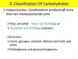 3. Polysaccharides: Condensation products of more
than ten monosaccharide units
They are either linear α(1-4) linkage or
 branched α (1-6) linkage polymers.
Examples
starch, glycogen, cellulose, dextran and inulin and
chitin.
Proteoglycans and glycosaminoglycans.
D. Classification Of Carbohydrates
23
 
