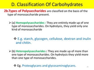 2b.Types of Polysaccharides are classified on the basis of the
type of monosaccharide present.
(a) Homopolysaccharides : They are entirely made up of one
type of monosaccharides. On hydrolysis, they yield only one
kind of monosaccharide
 E.g. starch, glycogen, cellulose, dextran and inulin
and chitin.
(b) Heteropolysaccharides : They are made up of more than
one type of monosaccharides. On hydrolysis they yield more
than one type of monosaccharides.
 Eg. Proteoglycans and glycosaminoglycans.
D. Classification Of Carbohydrates
25
 
