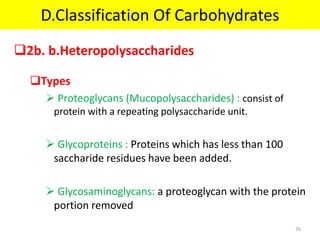 2b. b.Heteropolysaccharides
Types
 Proteoglycans (Mucopolysaccharides) : consist of
protein with a repeating polysaccharide unit.
 Glycoproteins : Proteins which has less than 100
saccharide residues have been added.
 Glycosaminoglycans: a proteoglycan with the protein
portion removed
D.Classification Of Carbohydrates
26
 