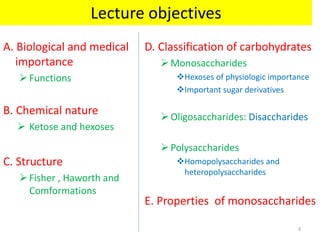 A. Biological and medical
importance
Functions
B. Chemical nature
 Ketose and hexoses
C. Structure
Fisher , Haworth and
Comformations
D. Classification of carbohydrates
Monosaccharides
Hexoses of physiologic importance
Important sugar derivatives
Oligosaccharides: Disaccharides
Polysaccharides
Homopolysaccharides and
heteropolysaccharides
E. Properties of monosaccharides
Lecture objectives
3
 