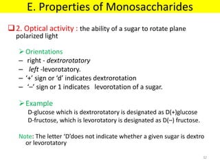 2. Optical activity : the ability of a sugar to rotate plane
polarized light
Orientations
– right - dextrorotatory
– left -levorotatory.
– ‘+’ sign or ‘d’ indicates dextrorotation
– ‘–’ sign or 1 indicates levorotation of a sugar.
Example
D-glucose which is dextrorotatory is designated as D(+)glucose
D-fructose, which is levorotatory is designated as D(–) fructose.
Note: The letter ‘D’does not indicate whether a given sugar is dextro
or levorotatory
E. Properties of Monosaccharides
32
 