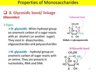  8. Glycosidic bond/ linkage
(Glycosides)
Types
O- glycosidic When hydroxyl group
on anomeric carbon of a sugar reacts
with an alcohol ( or another sugar).
They exist in disaccharides,
oligosaccharides and polysaccharides
N- glycosidic : hydroxyl group on
anomeric carbon of sugar reacts with
an amine. They are present in
nucleotides, RNA and DNA.
Properties of Monosaccharides
39
 