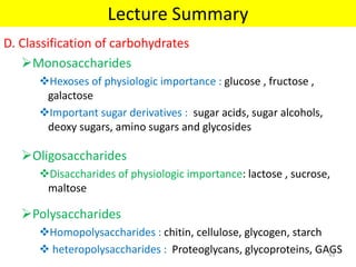 D. Classification of carbohydrates
Monosaccharides
Hexoses of physiologic importance : glucose , fructose ,
galactose
Important sugar derivatives : sugar acids, sugar alcohols,
deoxy sugars, amino sugars and glycosides
Oligosaccharides
Disaccharides of physiologic importance: lactose , sucrose,
maltose
Polysaccharides
Homopolysaccharides : chitin, cellulose, glycogen, starch
 heteropolysaccharides : Proteoglycans, glycoproteins, GAGS
Lecture Summary
43
 