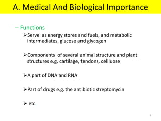 A. Medical And Biological Importance
– Functions
Serve as energy stores and fuels, and metabolic
intermediates, glucose and glycogen
Components of several animal structure and plant
structures e.g. cartilage, tendons, cellluose
A part of DNA and RNA
Part of drugs e.g. the antibiotic streptomycin
 etc.
6
 