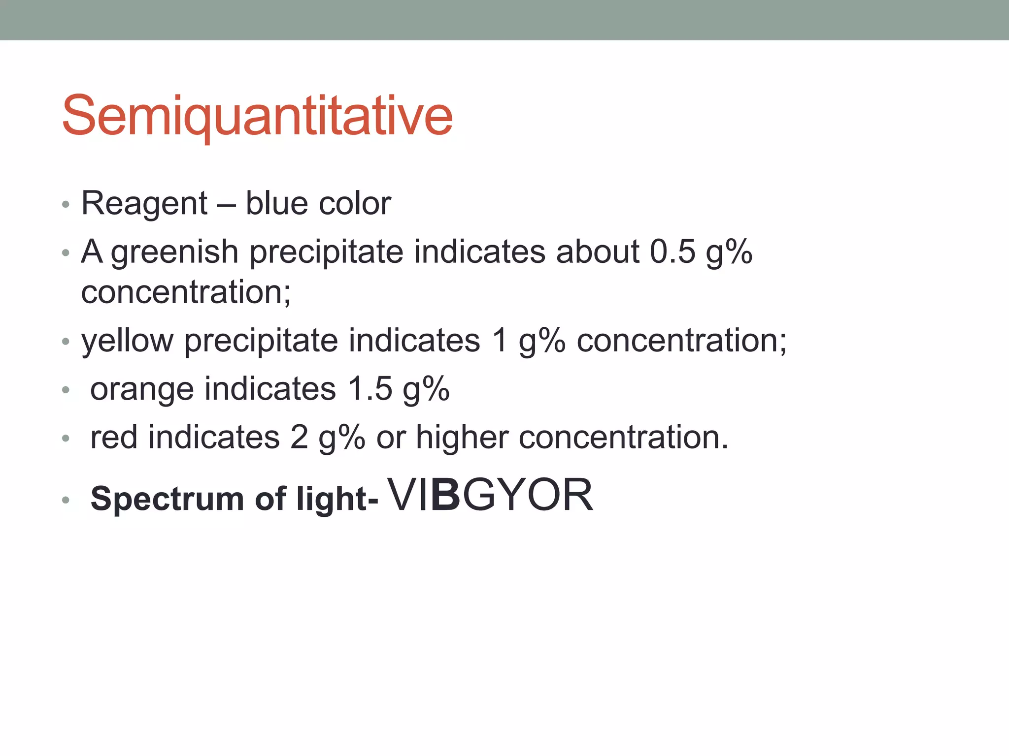 Semiquantitative
• Reagent – blue color
• A greenish precipitate indicates about 0.5 g%
concentration;
• yellow precipitate indicates 1 g% concentration;
• orange indicates 1.5 g%
• red indicates 2 g% or higher concentration.
• Spectrum of light- VIBGYOR
 
