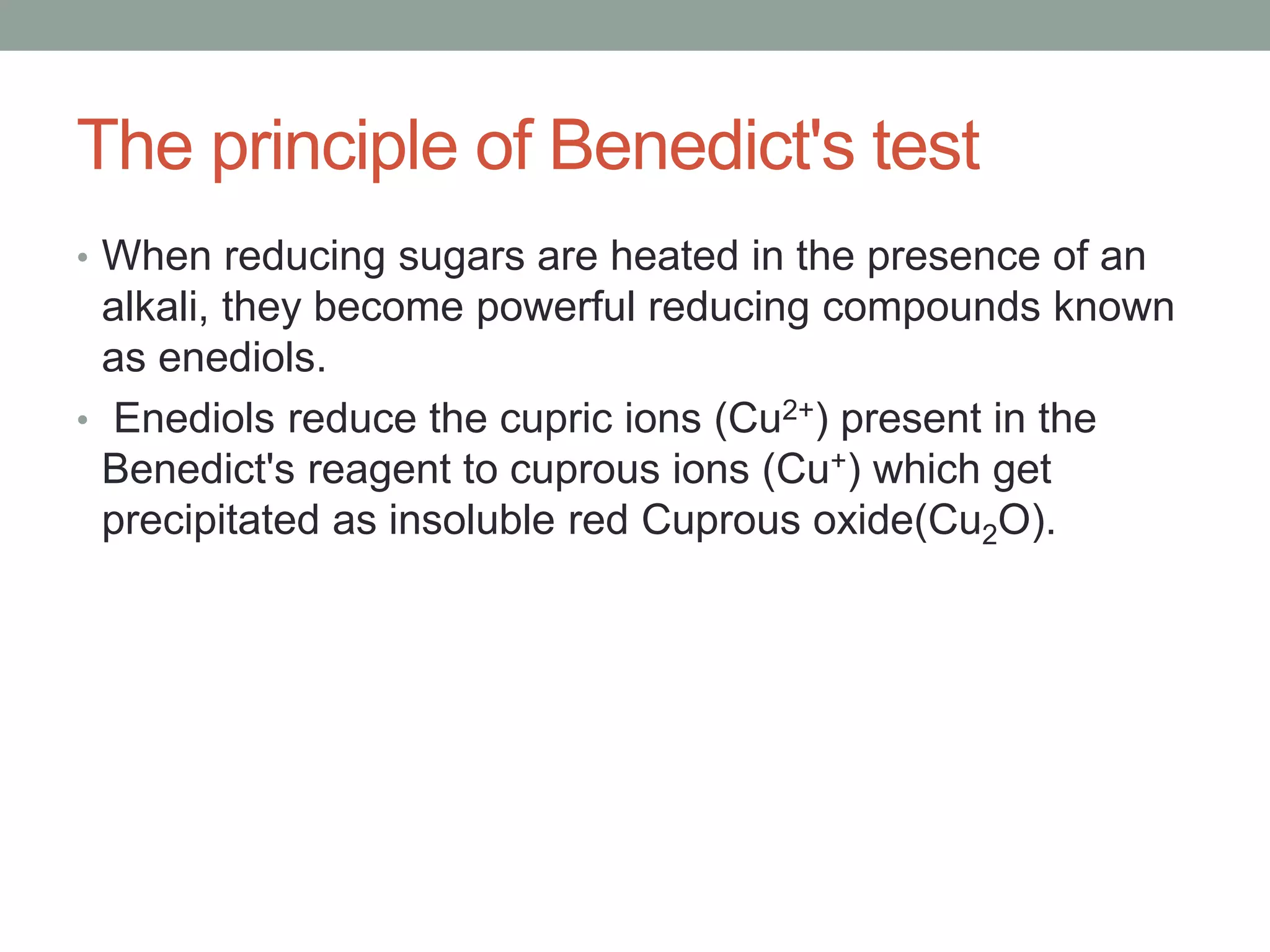 The principle of Benedict's test
• When reducing sugars are heated in the presence of an
alkali, they become powerful reducing compounds known
as enediols.
• Enediols reduce the cupric ions (Cu2+) present in the
Benedict's reagent to cuprous ions (Cu+) which get
precipitated as insoluble red Cuprous oxide(Cu2O).
 