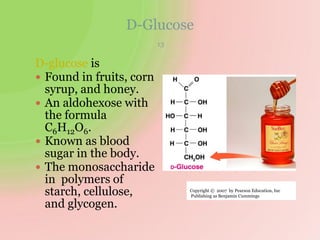 D-Glucose
13
D-glucose is
 Found in fruits, corn
syrup, and honey.
 An aldohexose with
the formula
C6H12O6.
 Known as blood
sugar in the body.
 The monosaccharide
in polymers of
starch, cellulose,
and glycogen.
Copyright © 2007 by Pearson Education, Inc
Publishing as Benjamin Cummings
 