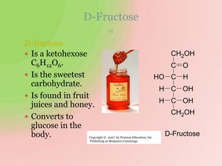 D-Fructose
D-fructose
 Is a ketohexose
C6H12O6.
 Is the sweetest
carbohydrate.
 Is found in fruit
juices and honey.
 Converts to
glucose in the
body.
H OH
CH2OH
C
HO
H OH
H
C
O
C
C
CH2OH
D-Fructose
15
Copyright © 2007 by Pearson Education, Inc
Publishing as Benjamin Cummings
 