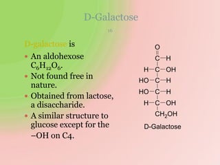 D-Galactose
D-galactose is
 An aldohexose
C6H12O6.
 Not found free in
nature.
 Obtained from lactose,
a disaccharide.
 A similar structure to
glucose except for the
–OH on C4.
H
H
H OH
CH2OH
C
HO
HO HC
OH
C
C
O
C H
D-Galactose
16
 