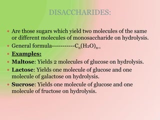 DISACCHARIDES:
 Are those sugars which yield two molecules of the same
or different molecules of monosaccharide on hydrolysis.
 General formula-----------Cn(H2O)n-1
 Examples:
 Maltose: Yields 2 molecules of glucose on hydrolysis.
 Lactose: Yields one molecule of glucose and one
molecule of galactose on hydrolysis.
 Sucrose: Yields one molecule of glucose and one
molecule of fructose on hydrolysis.
 