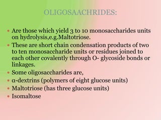 OLIGOSAACHRIDES:
 Are those which yield 3 to 10 monosaccharides units
on hydrolysis,e.g.Maltotriose.
 These are short chain condensation products of two
to ten monosaccharide units or residues joined to
each other covalently through O- glycoside bonds or
linkages.
 Some oligosaccharides are,
 α-dextrins (polymers of eight glucose units)
 Maltotriose (has three glucose units)
 Isomaltose
 