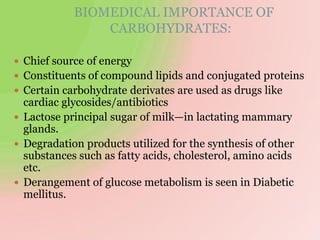 BIOMEDICAL IMPORTANCE OF
CARBOHYDRATES:
 Chief source of energy
 Constituents of compound lipids and conjugated proteins
 Certain carbohydrate derivates are used as drugs like
cardiac glycosides/antibiotics
 Lactose principal sugar of milk—in lactating mammary
glands.
 Degradation products utilized for the synthesis of other
substances such as fatty acids, cholesterol, amino acids
etc.
 Derangement of glucose metabolism is seen in Diabetic
mellitus.
 