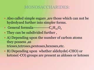 MONOSACCHARIDES:
 Also called simple sugars ,are those which can not be
hydrolyzed further into simpler forms.
 General formula------------CnH2nOn
 They can be subdivided further ,
 A) Depending upon the number of carbon atoms
they possess ,as
trioses,tetroses,pentoses,hexoses,etc.
 B) Depending upon whether aldehyde(-CHO) or
ketone(-CO) groups are present as aldoses or ketoses
 