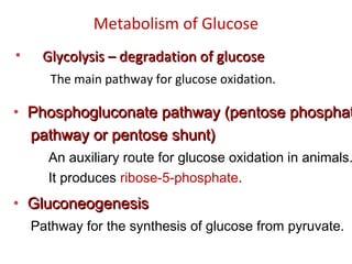 Metabolism of Glucose
• Glycolysis – degradation of glucoseGlycolysis – degradation of glucose
The main pathway for glucose oxidation.
• Phosphogluconate pathway (pentose phosphatPhosphogluconate pathway (pentose phosphat
pathway or pentose shunt)pathway or pentose shunt)
An auxiliary route for glucose oxidation in animals.
It produces ribose-5-phosphate.
• GluconeogenesisGluconeogenesis
Pathway for the synthesis of glucose from pyruvate.
 