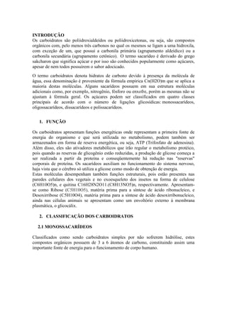INTRODUÇÃO
Os carboidratos são poliidroxialdeídos ou poliidroxicetonas, ou seja, são compostos
orgânicos com, pelo menos três carbonos no qual os mesmos se ligam a uma hidroxila,
com exceção de um, que possui a carbonila primária (agrupamento aldeídico) ou a
carbonila secundária (agrupamento cetônico). O termo sacarídeo é derivado do grego
sakcharon que significa açúcar e por isso são conhecidos popularmente como açúcares,
apesar de nem todos possuírem o sabor adocicado.
O termo carboidratos denota hidratos de carbono devido à presença da molécula de
água, essa denominação é proveniente da fórmula empírica Cn(H2O)m que se aplica a
maioria destas moléculas. Alguns sacarídeos possuem em sua estrutura moléculas
adicionais como, por exemplo, nitrogênio, fósforo ou enxofre, porém as mesmas não se
ajustam à fórmula geral. Os açúcares podem ser classificados em quatro classes
principais de acordo com o número de ligações glicosídicas: monossacarídeos,
oligossacarídeos, dissacarídeos e polissacarídeos.
1. FUNÇÃO
Os carboidratos apresentam funções energéticas onde representam a primeira fonte de
energia do organismo e que será utilizada no metabolismo, podem também ser
armazenados em forma de reserva energética, ou seja, ATP (Trifosfato de adenosina).
Além disso, eles são ativadores metabólicos que irão regular o metabolismo protéico,
pois quando as reservas de glicogênio estão reduzidas, a produção de glicose começa a
ser realizada a partir da proteína e conseqüentemente há redução nas "reservas"
corporais de proteína. Os sacarídeos auxiliam no funcionamento do sistema nervoso,
haja vista que o cérebro só utiliza a glicose como modo de obtenção de energia.
Estas moléculas desempenham também funções estruturais, pois estão presentes nas
paredes celulares dos vegetais e no exoesqueleto dos insetos na forma de celulose
(C6H10O5)n, e quitina C16H28N2O11.(C8H13NO5)n, respectivamente. Apresentam-
se como Ribose (C5H10O5), matéria prima para a síntese de ácido ribonucleico, e
Desoxirribose (C5H10O4), matéria prima para a síntese de ácido desoxirribonucleico,
ainda nas células animais se apresentam como um envoltório externo à membrana
plasmática, o glicocálix.
2. CLASSIFICAÇÃO DOS CARBOIDRATOS
2.1 MONOSSACARÍDEOS
Classificados como sendo carboidratos simples por não sofrerem hidrólise, estes
compostos orgânicos possuem de 3 a 6 átomos de carbono, constituindo assim uma
importante fonte de energia para o funcionamento de corpo humano.
 