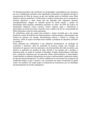 Os frutoligossacarídeos não interferem nas propriedades organolépticas dos alimentos,
por isso é amplamente utilizado como ingredientes alimentares nas indústrias devido às
características de fibra do mesmo, já que este também pode ser definido como fibras
dietéticas solúveis prebiótica. O FOS possui a notável característica de ser resistente às
enzimas digestivas e, desta forma não são digeridas pelo organismo humano,
conseqüentemente, chegam ao intestino grosso de forma intacta, e podem ser
fermentados pelas bactérias anaeróbicas presentes no cólon. Os FOS são usados em
formulações dietéticas (como sorvetes, cremes vegetais, patês e sobremesas) e
adicionados em barras de cereais e biscoitos com o objetivo de elevar a concentração de
fibras alimentares, além de outras aplicações.
Os carboidratos ainda são usados para produzir a açúcar invertida que é um xarope
produzido a partir da hidrólise de oligossacarídeos e polissacarídeos, apresentando uma
mistura de açúcares em solução, principalmente glicose e frutose (e resíduos de
sacarose). Além do açúcar invertida temos também a produção de adoçantes artificiais
ou sintéticos.
Outra aplicação dos carboidratos é nas indústrias farmacêuticas, na produção de
cosméticos e fármacos, além da realização de técnicas usadas, por exemplo, no
tratamento de água por meio da quitosana, um polissacarídeo derivado da quitina, que
absorve as partículas de gordura da água. Devido à sua atuação sob a gordura, a
quitosana pode ser usada no combate à obesidade. Estudos farmacológicos realizados
com a quitosana indicaram que ela apresenta efeitos antimicrobianos e antioxidantes.
Usado também na indústria farmacêutica nós temos o polissacarídeo condroitim-sulfato,
um tipo de glicosaminoglicano. Os colírios oftálmicos em sua maioria são compostos de
condroitim-sulfato, já que o mesmo é um constituinte da matriz extracelular do globo
ocular. Ele também vem sendo usado no tratamento de orteoartrose, por ser abundante
em proteoglicanos do tecido cartilaginoso.
 