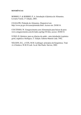 REFERÊNCIAS
BOBBIO, F. & BOBBIO, P. A. Introdução à Química de Alimentos.
Livraria Varela. 3ª. Edição, 2003.
CEASA/PR. Pirâmide de Alimentos. Disponível em:
http://www.pr.gov.br/ceasa/piramide.html. Acesso em: 28/08/14.
COUTINHO, W. Emagrecimento.com Alimentação para baixar de peso.
www.emagrecimento.com.br/index.asp?pg=03.htm, acesso: 28/08/14.
UCKO, D. Química: para as ciências da saúde - uma introdução à química
geral, orgânica e biológica. 2ª. Edição. Editora Manole Ltda. 1992.
NELSON, D.L. e COX, M.M. Lenhinger: princípios de bioquímica. Trad.
A.A Simões e W.R.N Lodi. 3a ed. São Paulo: Sarvier, 2002.
 