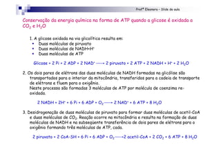 Profª Eleonora – Slide de aula
1. A glicose oxidada na via glicolítica resulta em:
! Duas moléculas de piruvato
! Duas moléculas de NADH+H+
! Duas moléculas de ATP
Glicose + 2 Pi + 2 ADP + 2 NAD+ → 2 piruvato + 2 ATP + 2 NADH + H+ + 2 H2O
2. Os dois pares de elétrons das duas moléculas de NADH formadas na glicólise são
transportados para o interior da mitocôndria, transferidos para a cadeia de transporte
de elétrons e fluem para o oxigênio.
Neste processo são formadas 3 moléculas de ATP por molécula de coenzima re-
oxidada.
2 NADH + 2H+ + 6 Pi + 6 ADP + O2 → 2 NAD+ + 6 ATP + 8 H2O
3. Desidrogenação de duas moléculas de piruvato para formar duas moléculas de acetil-CoA
e duas moléculas de CO2. Reação ocorre na mitocôndria e resulta na formação de duas
moléculas de NADH e na subseqüente transferência de dois pares de elétrons para o
oxigênio formando três moléculas de ATP, cada.
2 piruvato + 2 CoA-SH + 6 Pi + 6 ADP + O2 →2 acetil-CoA + 2 CO2 + 6 ATP + 8 H2O
Conservação da energia química na forma de ATP quando a glicose é oxidada a
CO2 e H2O
 