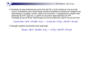 Profª Eleonora – Slide de aula
4. Oxidação de duas moléculas de acetil-CoA até CO2 e H2O através do ciclo do ácido
cítrico, juntamente com a fosforilação oxidativa acoplada ao sistema de transporte de
elétrons para o oxigênio, forma: a partir do isocitrato, α-cetoglutarato e malato três
moléculas de ATP, cada um; e a partir do succinato duas moléculas de ATP.
Formação de dois ATP por fosforilação no nível de substrato a partir do succinil-CoA.
2 acetil-CoA + 24 Pi + 24 ADP + 4 O2 → 2 CoA-SH + 4 CO2 + 24 ATP + 26 H2O
5. Equação completa da glicólise mais respiração
Glicose + 38 Pi + 38 ADP + 6 O2 → 6 CO2 + 38 ATP + 44 H2O
 