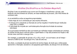 Profª Eleonora – Slide de aula
Glicólise é uma via metabólica que ocorre em 10 etapas e transforma a glicose, uma
molécula com seis átomos de carbono, em duas moléculas de piruvato, com três átomos de
carbonos cada.
A via metabólica exibe as seguintes propriedades:
! Cada etapa da via é catalisada por uma enzima diferente.
! A energia livre consumida ou liberada em certas reações é transferida por moléculas
como ATP e o NADH.
! A velocidade da via pode ser controlada pela alteração da atividade de enzimas
individuais
Glicólise (Via Glicolítica ou Via Embden-Meyerhof)
Se os processos metabólicos não ocorressem por múltiplas etapas catalisadas por enzimas,
as células teriam pouco controle sobre a quantidade e o tipo dos produtos da reação e não
teriam como controlar a energia livre.
Por exemplo, a combustão de glicose e O2 a CO2 e H2O – se ocorresse a um só tempo –
liberaria 2.850 kJ.mol-1 de energia livre, tudo de uma vez.
Na célula, a oxidação da glicose necessita de muitas etapas, de modo que a célula possa
aproveitar a liberação, sucessiva e em pequenas quantidades, da energia livre da molécula.
 