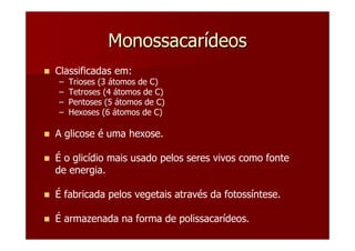 Monossacarídeos
Classificadas em:
–   Trioses (3 átomos de C)
–   Tetroses (4 átomos de C)
–   Pentoses (5 átomos de C)
–   Hexoses (6 átomos de C)

A glicose é uma hexose.

É o glicídio mais usado pelos seres vivos como fonte
de energia.

É fabricada pelos vegetais através da fotossíntese.

É armazenada na forma de polissacarídeos.
 