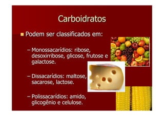 Carboidratos
Podem ser classificados em:

– Monossacarídios: ribose,
  desoxirribose, glicose, frutose e
  galactose.

– Dissacarídios: maltose,
  sacarose, lactose.

– Polissacarídios: amido,
  glicogênio e celulose.
 