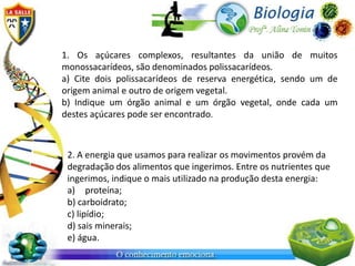 1. Os açúcares complexos, resultantes da união de muitos
monossacarídeos, são denominados polissacarídeos.
a) Cite dois polissacarídeos de reserva energética, sendo um de
origem animal e outro de origem vegetal.
b) Indique um órgão animal e um órgão vegetal, onde cada um
destes açúcares pode ser encontrado.



 2. A energia que usamos para realizar os movimentos provém da
 degradação dos alimentos que ingerimos. Entre os nutrientes que
 ingerimos, indique o mais utilizado na produção desta energia:
 a) proteína;
 b) carboidrato;
 c) lipídio;
 d) sais minerais;
 e) água.
 
