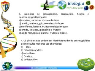 3. Exemplos de polissacarídio, dissacarídio,         hexose    e
pentose,respectivamente:
a) celulose, sacarose, ribose e frutose.
b) amido, maltose, glicose e desoxirribose.
c) coniferina, lactose, maltose e desoxirribose.
d) amido, celulose, glicogênio e frutose.
e) ácido hialurônico, quitina, frutose e ribose.

 4. Os glicídios que podem ser hidrolisados dando outros glicídios
 de moléculas menores são chamados:
 a) oses
 b) monossacarídeos
 c) esterídeos
 d) Osídeos
 e) polipeptídios
 