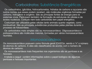 Os carboidratos, (glicídios, hidrocarbonetos, hidratos de carbono e açucares são
outros nomes que esses podem receber), são moléculas orgânicas formadas por
carbono, hidrogênio e oxigênio. São as principais fontes de energia para os
sistemas vivos. Participam também na formação de estruturas de células e de
ácidos nucleicos. Contudo nem todo carboidrato tem papel energético.
 Costumam ser utilizados pelas células tanto animais quanto vegetais, como
combustível. São as principais substâncias produzidas pelas plantas durante o
processo de fotossíntese.
 Os carboidratos mais simples são os monossacarídeos. Oligossacarídeos e
polissacarídeos são moléculas maiores, formadas por vários monossacarídeos
reunidos.
                          Monossacarídeos
Os monossacarídeos possuem como fórmula geral (CH2O)n, sendo o “n” o número
de átomos de carbono. E eles são classificados de acordo com o número de
átomos de carbono.
 Os monossacarídeos mais frequentes nos organismos são as pentoses e as
hexoses.
 A tabela a seguir contém informações sobre o papel biológico de algumas
pentoses e hexoses importantes.
 
