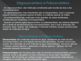 Os oligossacarídeos são moléculas constituídas pela reunião de dois a dez
monossacarídeos.
 Os oligossacarídeos mais importantes são os dissacarídeos, como a sacarose
(açúcar comum), a lactose (açúcar do leite), e a maltose (açúcar do malte).
 Os polissacarídeos são moléculas muito grandes, às vezes ramificadas,
constituídas por numerosos monossacarídeos.
 Quando um animal ingere dissacarídeos ou polissacarídeos, seu sistema digestório
tem a tarefa de transformá-los em monossacarídeos, sem o que a absorção não
ocorreria. Essa “quebra” das moléculas é chamada hidrólise, porque acontece pela
adição de moléculas de água.


                 Dissacarídeos e Polissacarídeos
Dissacarídeos são moléculas solúveis em água, resultantes da união de dois
monossacarídeos, por uma ligação denominada glicosídica. Quando ocorre esse
evento, há a liberação de uma molécula de água (desidratação). Sacarose (glicose
+ frutose), lactose (glicose + galactose) e maltose (glicose + glicose) são três
exemplos bastante conhecidos.

Polissacarídeos são formados pela união de diversos monossacarídeos, sendo a
celulose, amido e glicogênio os mais conhecidos e os de maior importância
biológica. São formados por cadeias longas e podem apresentar moléculas de
nitrogênio ou enxofre. Não são solúveis em água.
 