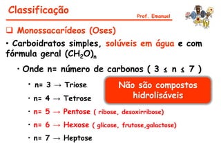 Classificação                         Prof. Emanuel


 Monossacarídeos (Oses)
• Carboidratos simples, solúveis em água e com
fórmula geral (CH2O)n
  • Onde n= número de carbonos ( 3 ≤ n ≤ 7 )
     • n= 3 → Triose            Não são compostos
     • n= 4 → Tetrose              hidrolisáveis
     • n= 5 → Pentose ( ribose, desoxirribose)
     • n= 6 → Hexose ( glicose, frutose,galactose)
     • n= 7 → Heptose
 