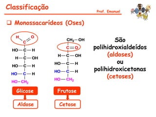 Classificação                         Prof. Emanuel


 Monossacarídeos (Oses)

                                             São
   H        O
                      CH2       OH
        C

 HO     C   H
                      C     O        polihidroxialdeídos
  H     C   OH
                  H   C     OH            (aldoses)
                 HO   C     H                 ou
                                     polihidroxicetonas
 HO     C   H
                 HO   C     H
                                          (cetoses)
 HO     C   H
                 HO   CH2
 HO CH2

   Glicose        Frutose

      Aldose      Cetose
 