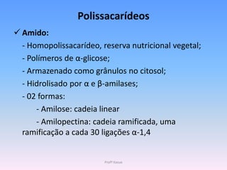 Polissacarídeos
 Amido:
  - Homopolissacarídeo, reserva nutricional vegetal;
  - Polímeros de α-glicose;
  - Armazenado como grânulos no citosol;
  - Hidrolisado por α e β-amilases;
  - 02 formas:
      - Amilose: cadeia linear
      - Amilopectina: cadeia ramificada, uma
  ramificação a cada 30 ligações α-1,4


                         Profª Kasue
 
