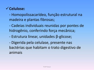 Celulose:
 - Homopolissacarídeo, função estrutural na
 madeira e plantas fibrosas;
 - Cadeias individuais reunidas por pontes de
 hidrogênio, conferindo força mecânica;
 - Estrutura linear, unidades β-glicose;
 - Digerida pela celulase, presente nas
 bactérias que habitam o trato digestivo de
 animais


                     Profª Kasue
 