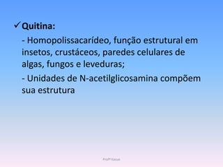 Quitina:
 - Homopolissacarídeo, função estrutural em
 insetos, crustáceos, paredes celulares de
 algas, fungos e leveduras;
 - Unidades de N-acetilglicosamina compõem
 sua estrutura




                    Profª Kasue
 
