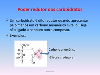 Poder redutor dos carboidratos

 Um carboidrato é dito redutor quando apresentar
  pelo menos um carbono anomérico livre, ou seja,
  não ligado a nenhum outro composto.
 Exemplos:


                          Carbono anomérico

                           Glicose : redutora



                       Profª Kasue
 