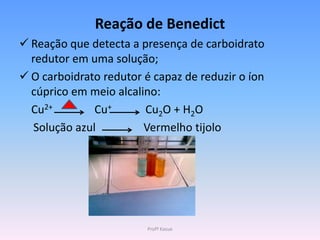 Reação de Benedict
 Reação que detecta a presença de carboidrato
  redutor em uma solução;
 O carboidrato redutor é capaz de reduzir o íon
  cúprico em meio alcalino:
  Cu2+         Cu+      Cu2O + H2O
   Solução azul         Vermelho tijolo




                         Profª Kasue
 