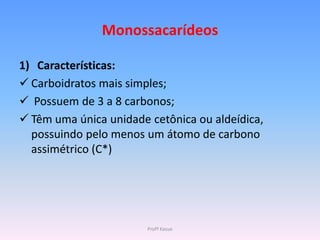Monossacarídeos

1) Características:
 Carboidratos mais simples;
 Possuem de 3 a 8 carbonos;
 Têm uma única unidade cetônica ou aldeídica,
  possuindo pelo menos um átomo de carbono
  assimétrico (C*)




                        Profª Kasue
 