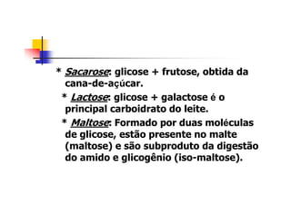 * Sacarose: glicose + frutose, obtida da
cana-de-açúcar.
* Lactose: glicose + galactose é o
principal carboidrato do leite.
* Maltose: Formado por duas moléculas
de glicose, estão presente no malte
(maltose) e são subproduto da digestão
do amido e glicogênio (iso-maltose).
 